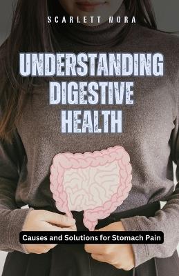 Understanding Digestive Health: Causes and Solutions for Stomach Pain - Scarlett Nora - cover