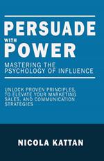 Persuade with Power: Mastering the Psychology of Influence - Unlock Proven Principles to Elevate Your Marketing, Sales, and Communication Strategies