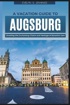 A Vacation Guide to Augsburg: Unveiling the Enchanting Charm and Heritage of Bavaria's Gem (with Essential Tips for First-Timers and a 5-Day Itinerary of Where to Go and What to Do) - Evelyn S Jennings - cover