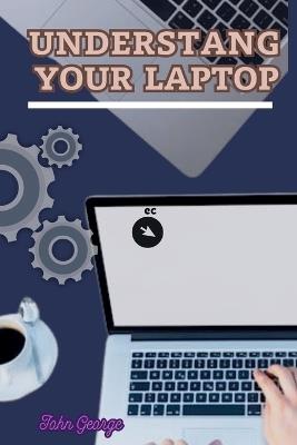 Understanding Your Laptop as a Beginner: Mastering the Basics of Computing and Unleashing the Full Potential of Your Laptop By John George - John George - cover