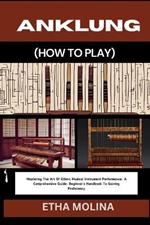 Anklung (How to Play): Mastering The Art Of Ethnic Musical Instrument Performance: A Comprehensive Guide: Beginner's Handbook To Gaining Proficiency