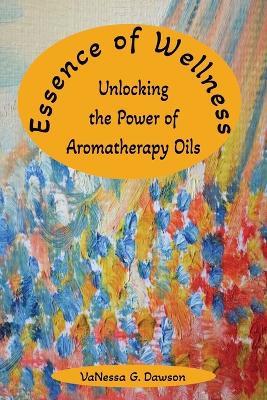 Essence of Wellness: Unlocking the Power of Aromatherapy Oils - Vanessa G Dawson - cover