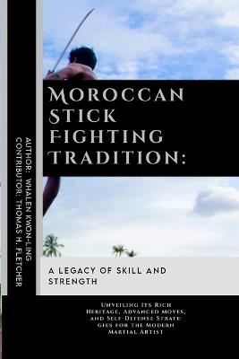 Moroccan Stick Fighting Tradition: A Legacy of Skill and Strength: Unveiling Its Rich Heritage, Advanced Moves, and Self-Defense Strategies for the Modern Martial Artist - Thomas H Fletcher,Whalen Kwon-Ling - cover