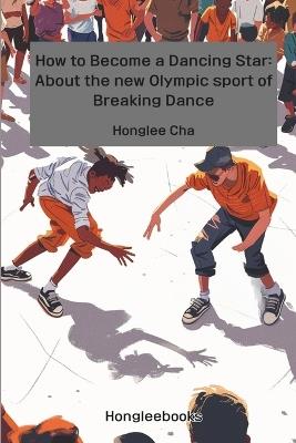 How to Become a Dancing Star: About the new Olympic sport of Breaking Dance - Honglee Cha - cover