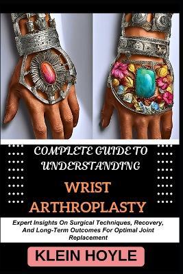 Complete Guide to Understanding Wrist Arthroplasty: Expert Insights On Surgical Techniques, Recovery, And Long-Term Outcomes For Optimal Joint Replacement - Klein Hoyle - cover