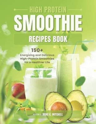High Protein Smoothie Recipes Book: 150+ Energizing and Delicious High-Protein Smoothies for a Healthier Life - Irene K Mitchell - cover