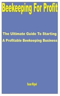 Beekeeping for Profit: The Ultimate Guide to Starting a Profitable Beekeeping Business - Susan Miguel - cover