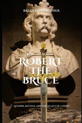 King of Scots - Robert the Bruce: Legends, Battles, and the Legacy of a Hero" - Brian Christopher - cover
