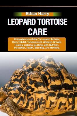 Leopard Tortoise Care: Comprehensive Guide To Leopard Tortoise Care: Habitat, Temperament, Lifespan, Growth, Heating, Lighting, Bedding, Diet, Nutrition, Incubation, Health, Breeding, And Handling - Ethan Harry - cover