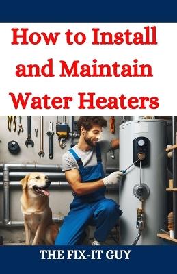 How to Install and Maintain Water Heaters: Troubleshooting, Energy Efficiency, and Money-Saving Tips for Homeowners and Plumbers - The Fix-It Guy - cover