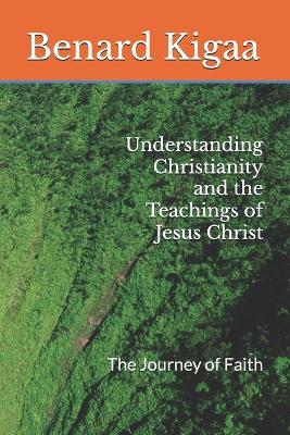 Understanding Christianity and the Teachings of Jesus Christ: The Journey of Faith - Benard Kigaa - cover