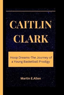 Caitlin Clark: Hoop Dreams-The Journey of a Young Basketball Prodigy - Martin E Allen - cover