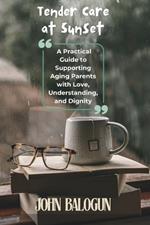 Tender Care at Sunset: A Practical Guide to Supporting Aging Parents with Love, Understanding, and Dignity
