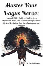 Master Your Vagus Nerve: Natural Ability Guide to Heal Anxiety, Depression, Stress, and Trauma Through Nervous System Regulation: Exercises, Techniques, and Practices