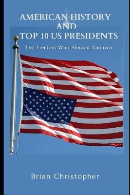 American History And Top 10 US Presidents: The Leaders Who Shaped America - Brian Christopher - cover