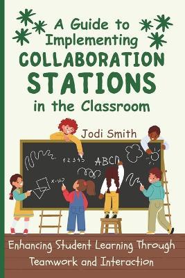 A Guide to Implementing Collaboration Stations in the Classroom: Enhancing Student Learning Through Teamwork and Interaction: An Innovative Resource for Teachers - Jodi Smith - cover