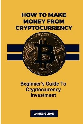 How To Make Money From Cryptocurrency: Beginner's Guide to Cryptocurrency Investment - James Glean - cover