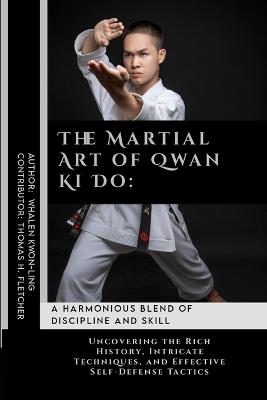 The Martial Art of Qwan Ki Do: A Harmonious Blend of Discipline and Skill: Uncovering the Rich History, Intricate Techniques, and Effective Self-Defense Tactics - Thomas H Fletcher,Whalen Kwon-Ling - cover