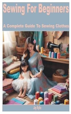 Sewing for Beginners: A Complete Guide to Sewing Clothes - Jay Kylie - cover