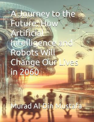 A Journey to the Future: How Artificial Intelligence and Robots Will Change Our Lives in 2060 - Murad Al-Din Mustafa - cover