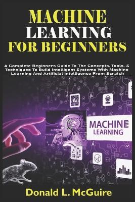 Machine Learning for Beginners: A Complete Beginners Guide To The Concepts, Tools, & Techniques To Build Intelligent Systems With Machine Learning And Artificial Intelligence From Scratch - Donald L McGuire - cover