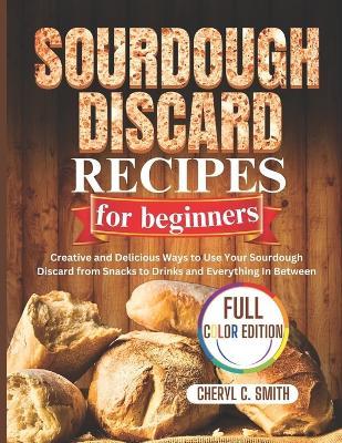 SOURDOUGH DISCARD Recipes for Beginners: Creative and Delicious Ways to Use Your Sourdough Discard from Snacks to Drinks and Everything In Between - Cheryl C Smith - cover