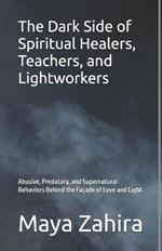 The Dark Side of Spiritual Healers, Teachers, and Lightworkers: Abusive, Predatory, and Supernatural Behaviors Behind the Fa?ade of Love and Light