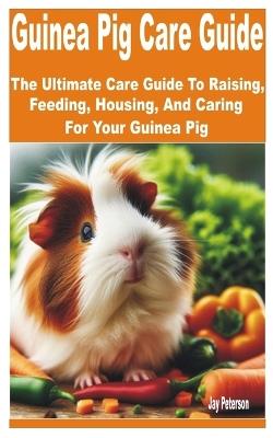 Guinea Pig Care Guide: The Ultimate Guide to Raising, Feeding, Housing, and Caring for your Guinea Pig - Jay Peterson - cover