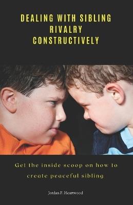 Dealing with Sibling Rivalry Constructively: Get the inside scoop on how to create peaceful sibling - Jordan F Heartwood - cover