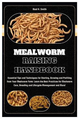 Mealworm Raising Handbook: Essential Tips & Techniques for Starting, Growing & Profiting from Your Mealworm Farm: Learn the Best Practices for Mealworm Care, Breeding & Lifecycle Management and More! - Raul H Smith - cover