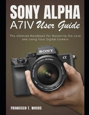 Sony Alpha A7 IV User Guide: The Ultimate Handbook for Mastering the Lens and Using Your Digital Camera - Francisco T Woods - cover