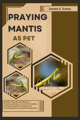 Praying Mantis as Pet: Detailed, Step-By-Step Guide To Choosing, Setting Up The Perfect Habitat, Feeding, Caring For, Breeding, And Interacting With Your Mantis Companion. - James E Evans - cover