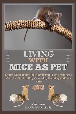 Living with Mice as Pet: Expert Guide to Raising Mice as Pet: From Training to Care, Health, Feeding, Grooming, Breeding and Lots More - Harry F Collins - cover