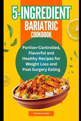 5-Ingredient Bariatric Cookbook: Portion-Controlled, Flavorful and Healthy Recipes for Weight Loss and Post Surgery Eating - Chelsea B Rossi - cover