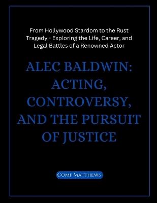 Alec Baldwin: Acting, Controversy, and the Pursuit of Justice: From Hollywood Stardom to the Rust Tragedy - Exploring the Life, Career, and Legal Battles of a Renowned Actor - Comf Matthews - cover