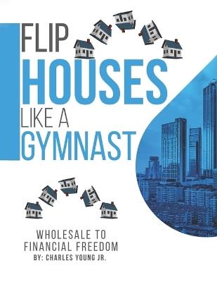 Flip Houses Like A Gymnast: Wholesale To Financial Freedom - Charles Young - cover