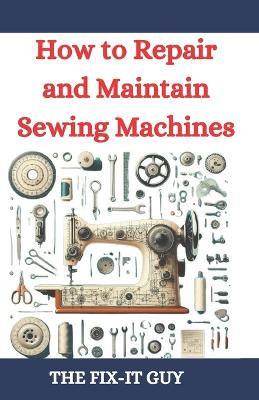 How to Repair and Maintain Sewing Machines: Troubleshooting, Fixing, and Servicing All Types of Sewing Machines for Beginners and Professionals - The Fix-It Guy - cover