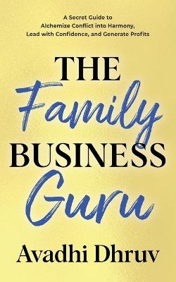 The Family Business Guru: A Secret Guide to Alchemize Conflict into Harmony, Lead with Confidence, and Generate Profits - Avadhi Dhruv - cover