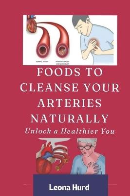 Foods to Cleanse Your Arteries Naturally: Unlock a Healthier You - Leona Hurd - cover