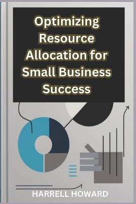 Optimizing Resource Allocation for Small Business Success: How to Allocate Resources Like a Pro: A Guide for Small Businesses - Harrell Howard - cover