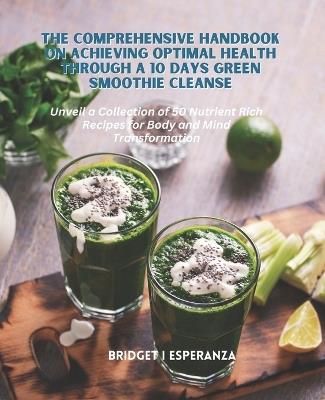 The Comprehensive Handbook on Achieving Optimal Health Through a 10 Days Green Smoothie Cleanse: Unveil a Collection of 50 Nutrient Rich Recipes for Body and Mind Transformation - Bridget I Esperanza - cover