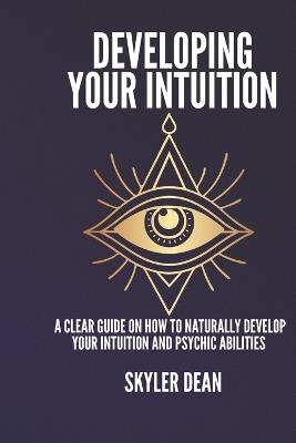 Developing Your Intuition: A Clear Guide on How to Naturally Develop Your Intuition and Psychic Abilities. - Skyler Dean - cover