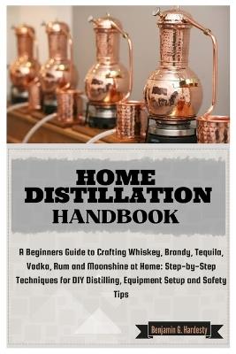 Home Distillation Handbook: A Beginners Guide to Crafting Whiskey, Brandy, Tequila, Vodka and Rum at Home: Step-by-Step Techniques for DIY Distilling, Equipment Setup and Safety Tips - Benjamin G Hardesty - cover