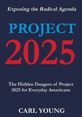 Project 2025: Exposing the Hidden Dangers of the Radical Agenda for Everyday Americans - Carl Young - cover