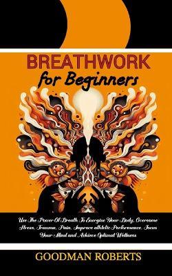 Breathwork for Beginners: Use The Power Of Breath To Energise Your Body, Overcome Stress, Trauma, Pain, Improve athletic Performance, Focus Your Mind and Achieve Optimal Wellness - Goodman Roberts - cover