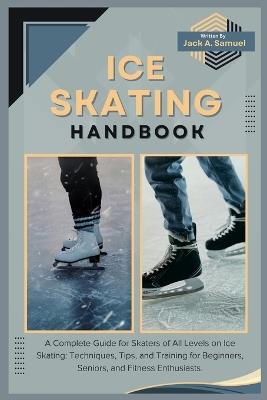 Ice Skating Handbook: A Complete Guide for Skaters of All Levels on Ice Skating: Techniques, Tips, and Training for Beginners, Seniors, and Fitness Enthusiasts. - Jack A Samuel - cover