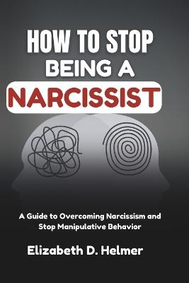 How To Stop Being A Narcissist: A Guide to Overcoming Narcissism and Stop Manipulative Behavior - Elizabeth D Helmer - cover