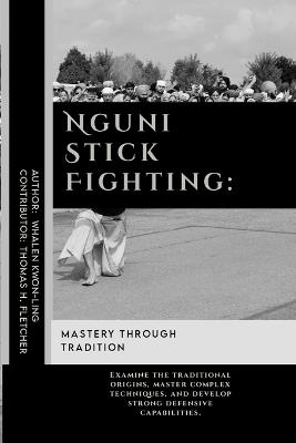 Nguni Stick Fighting: Mastery Through Tradition: Examine the traditional origins, master complex techniques, and develop strong defensive capabilities. - Thomas H Fletcher,Whalen Kwon-Ling - cover