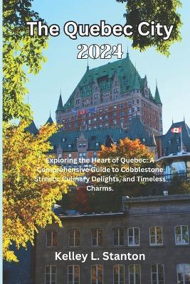 The Quebec City 2024: Exploring the Heart of Quebec: A Comprehensive Guide to Cobblestone Streets, Culinary Delights, and Timeless Charms. - Kelley L Stanton - cover