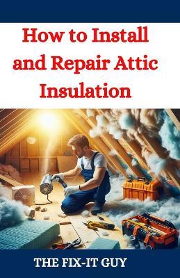 How to Install and Repair Attic Insulation: Save Money, Improve Energy Efficiency, and Increase Home Comfort with Expert Attic Insulation Techniques - The Fix-It Guy - cover